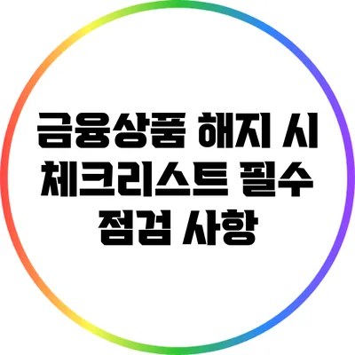 금융상품 해지 시 체크리스트: 필수 점검 사항