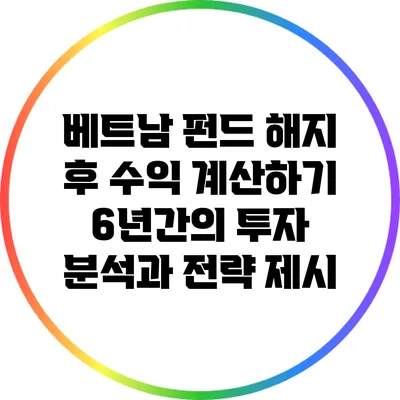베트남 펀드 해지 후 수익 계산하기: 6년간의 투자 분석과 전략 제시