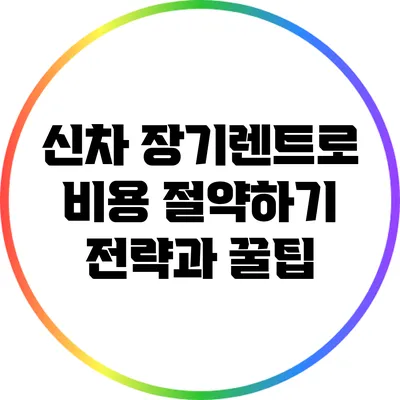 신차 장기렌트로 비용 절약하기: 전략과 꿀팁