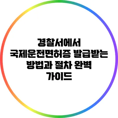 경찰서에서 국제운전면허증 발급받는 방법과 절차 완벽 가이드