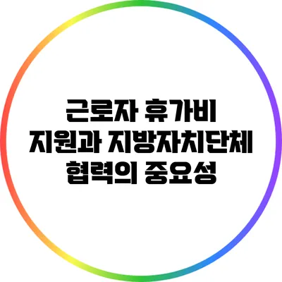 근로자 휴가비 지원과 지방자치단체 협력의 중요성